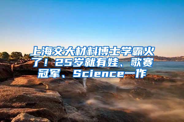 上海交大材料博士学霸火了！25岁就有娃、歌赛冠军、Science一作