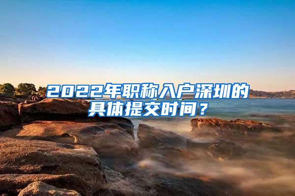 2022年职称入户深圳的具体提交时间？