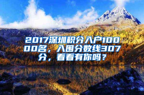 2017深圳积分入户10000名，入围分数线307分，看看有你吗？