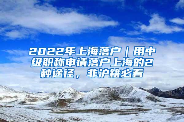 2022年上海落户｜用中级职称申请落户上海的2种途径，非沪籍必看