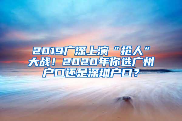 2019广深上演“抢人”大战！2020年你选广州户口还是深圳户口？