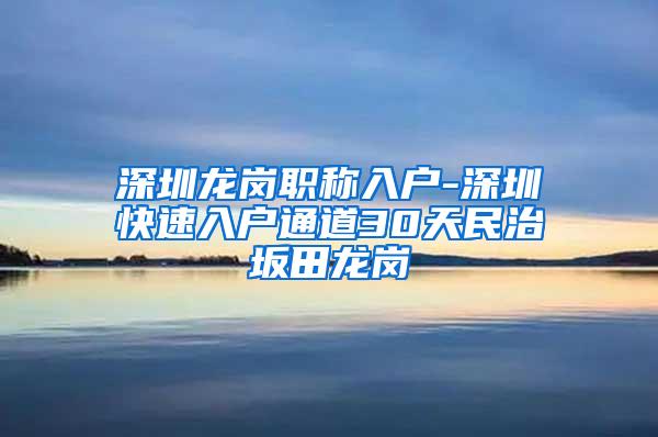 深圳龙岗职称入户-深圳快速入户通道30天民治坂田龙岗