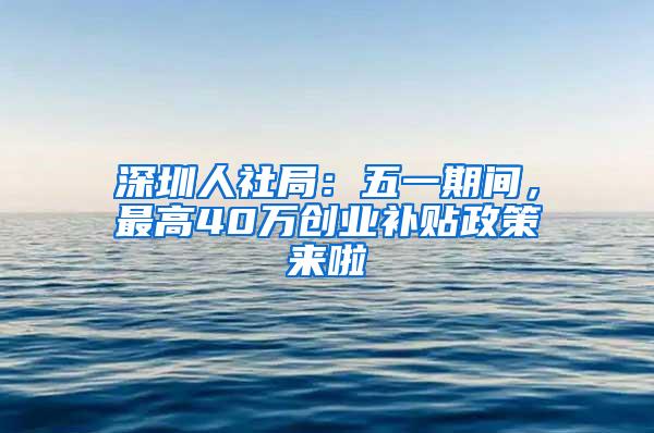 深圳人社局：五一期间，最高40万创业补贴政策来啦