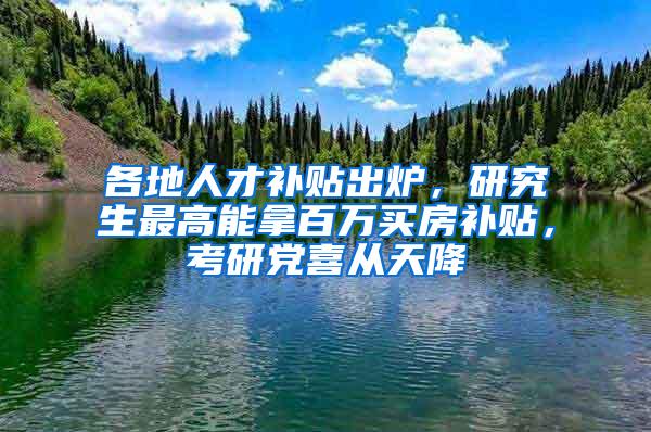 各地人才补贴出炉，研究生最高能拿百万买房补贴，考研党喜从天降