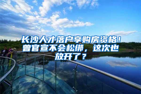 长沙人才落户享购房资格！曾官宣不会松绑，这次也放开了？