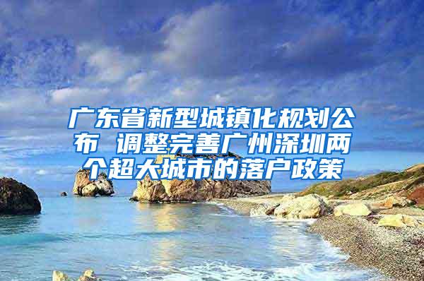 广东省新型城镇化规划公布 调整完善广州深圳两个超大城市的落户政策