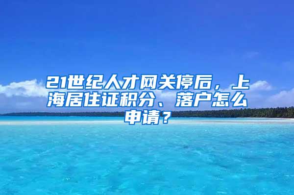 21世纪人才网关停后，上海居住证积分、落户怎么申请？