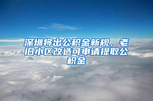 深圳将出公积金新规，老旧小区改造可申请提取公积金