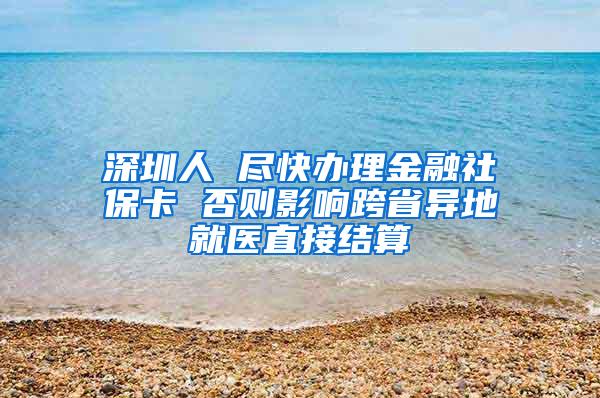 深圳人 尽快办理金融社保卡 否则影响跨省异地就医直接结算