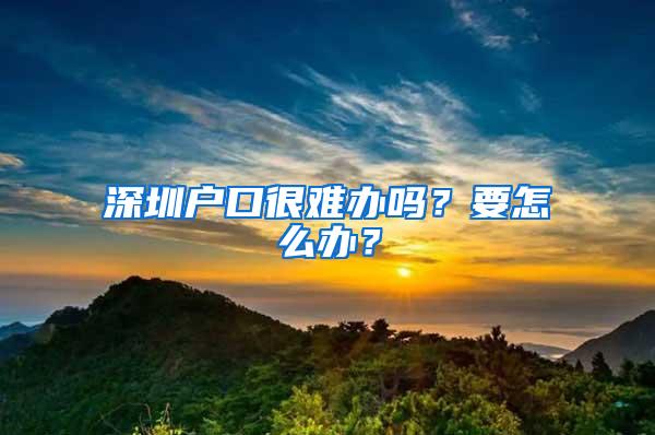 深圳户口很难办吗？要怎么办？