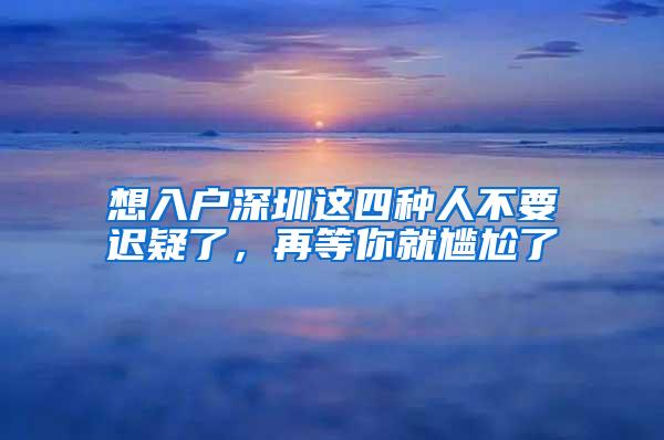 想入户深圳这四种人不要迟疑了，再等你就尴尬了