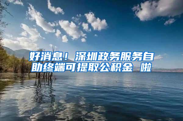 好消息！深圳政务服务自助终端可提取公积金 啦