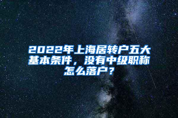 2022年上海居转户五大基本条件，没有中级职称怎么落户？