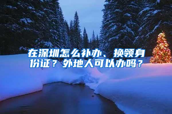 在深圳怎么补办、换领身份证？外地人可以办吗？