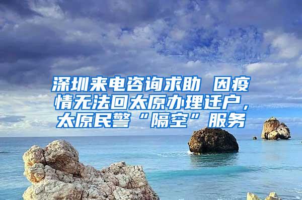 深圳来电咨询求助 因疫情无法回太原办理迁户，太原民警“隔空”服务