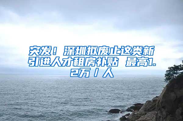 突发！深圳拟废止这类新引进人才租房补贴 最高1.2万／人