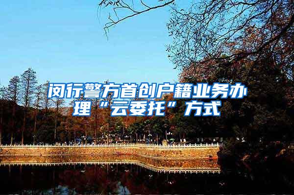 闵行警方首创户籍业务办理“云委托”方式