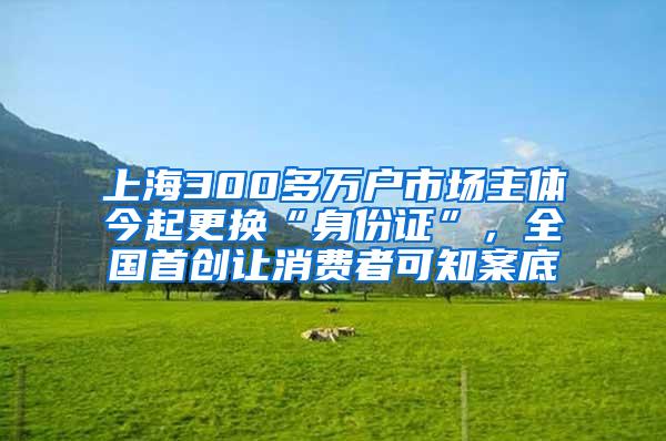 上海300多万户市场主体今起更换“身份证”，全国首创让消费者可知案底