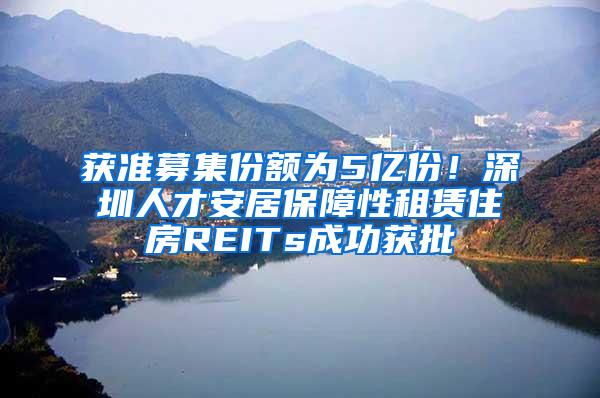 获准募集份额为5亿份！深圳人才安居保障性租赁住房REITs成功获批