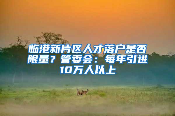 临港新片区人才落户是否限量？管委会：每年引进10万人以上