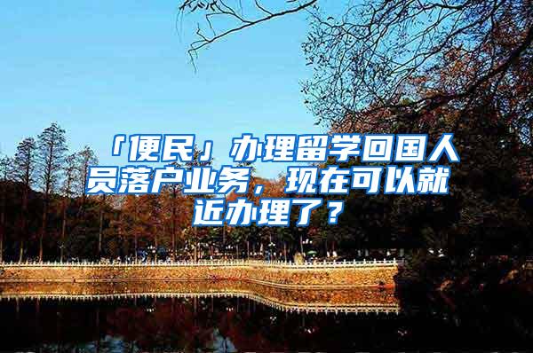「便民」办理留学回国人员落户业务，现在可以就近办理了？