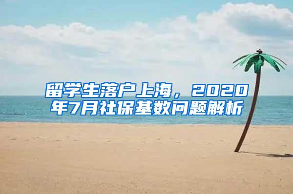 留学生落户上海，2020年7月社保基数问题解析