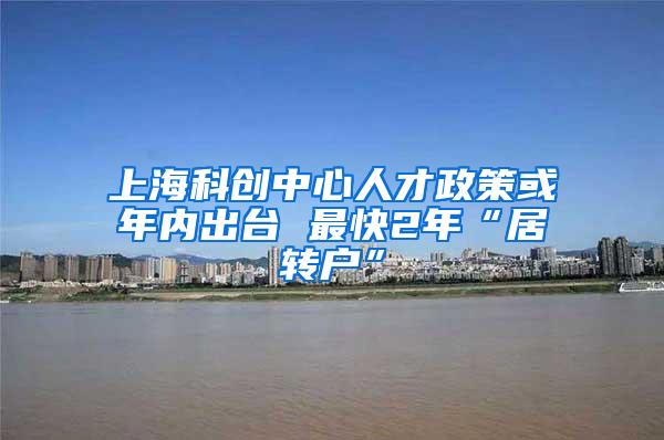 上海科创中心人才政策或年内出台 最快2年“居转户”