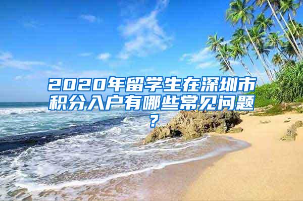 2020年留学生在深圳市积分入户有哪些常见问题？