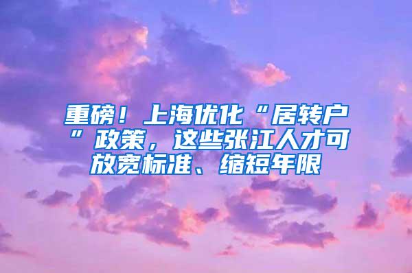 重磅！上海优化“居转户”政策，这些张江人才可放宽标准、缩短年限