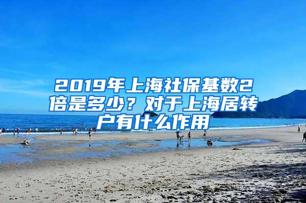 2019年上海社保基数2倍是多少？对于上海居转户有什么作用
