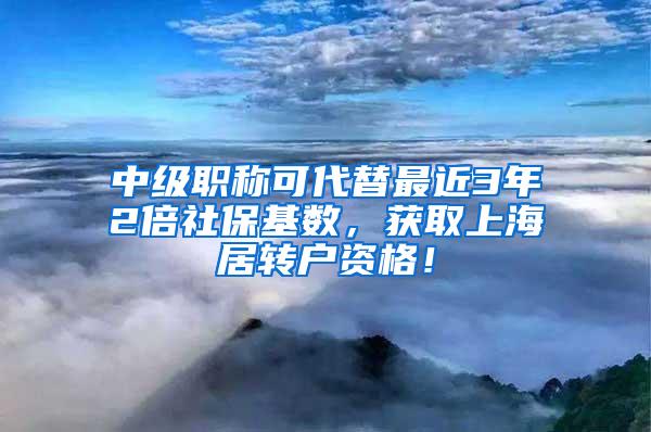 中级职称可代替最近3年2倍社保基数，获取上海居转户资格！