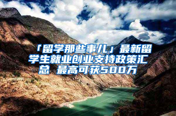 「留学那些事儿」最新留学生就业创业支持政策汇总 最高可获500万