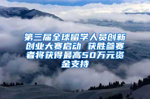 第三届全球留学人员创新创业大赛启动 获胜参赛者将获得最高50万元资金支持