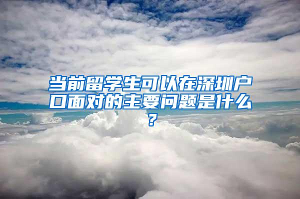 当前留学生可以在深圳户口面对的主要问题是什么？