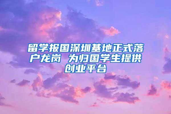 留学报国深圳基地正式落户龙岗 为归国学生提供创业平台