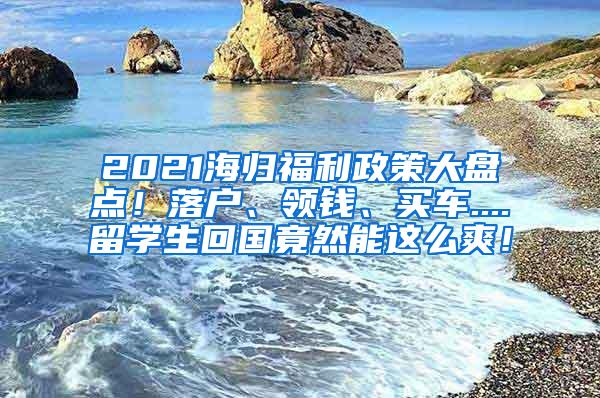 2021海归福利政策大盘点！落户、领钱、买车....留学生回国竟然能这么爽！