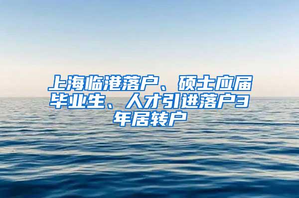上海临港落户、硕士应届毕业生、人才引进落户3年居转户