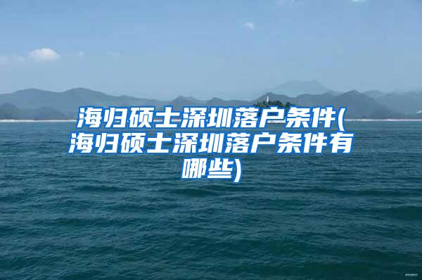 海归硕士深圳落户条件(海归硕士深圳落户条件有哪些)