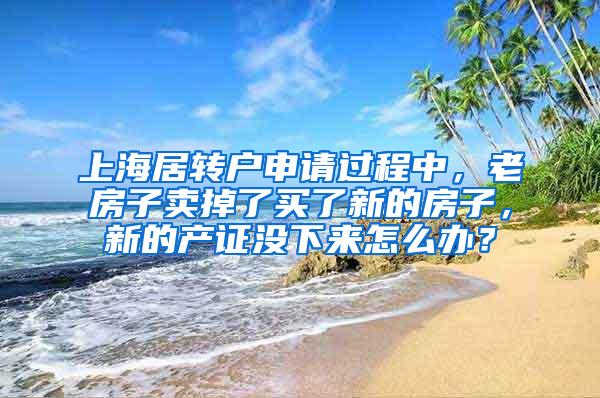 上海居转户申请过程中，老房子卖掉了买了新的房子，新的产证没下来怎么办？