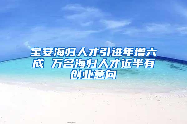 宝安海归人才引进年增六成 万名海归人才近半有创业意向