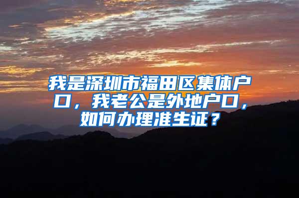 我是深圳市福田区集体户口，我老公是外地户口，如何办理准生证？