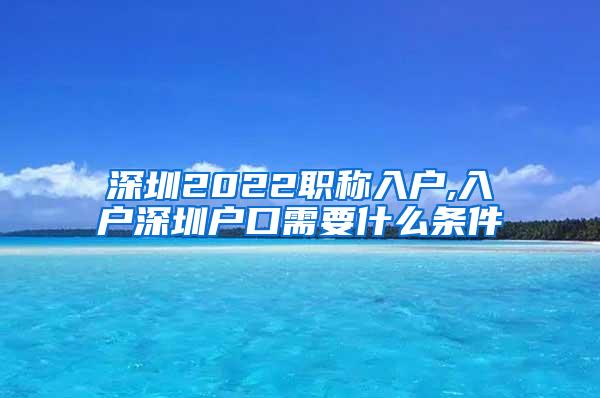 深圳2022职称入户,入户深圳户口需要什么条件