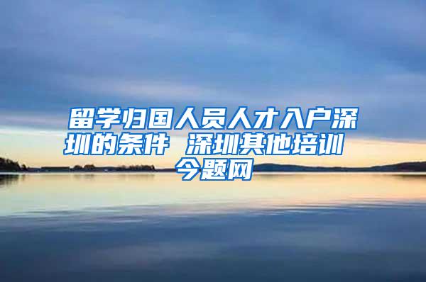 留学归国人员人才入户深圳的条件 深圳其他培训 今题网