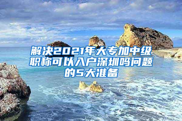 解决2021年大专加中级职称可以入户深圳吗问题的5大准备