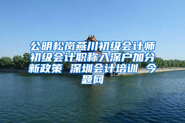 公明松岗燕川初级会计师初级会计职称入深户加分新政策 深圳会计培训 今题网