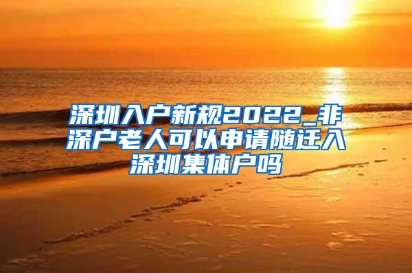 深圳入户新规2022_非深户老人可以申请随迁入深圳集体户吗