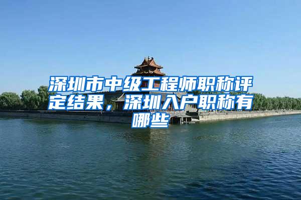 深圳市中级工程师职称评定结果，深圳入户职称有哪些