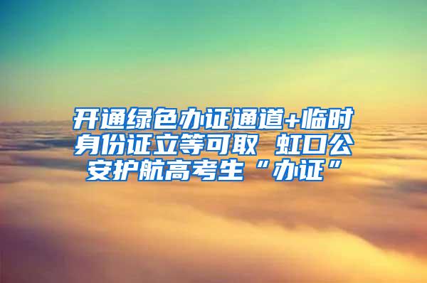 开通绿色办证通道+临时身份证立等可取 虹口公安护航高考生“办证”