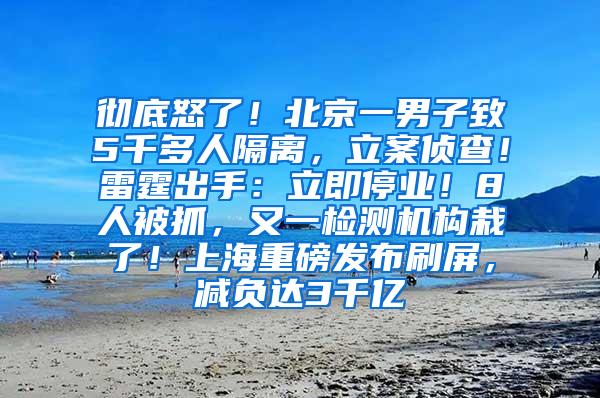 彻底怒了！北京一男子致5千多人隔离，立案侦查！雷霆出手：立即停业！8人被抓，又一检测机构栽了！上海重磅发布刷屏，减负达3千亿