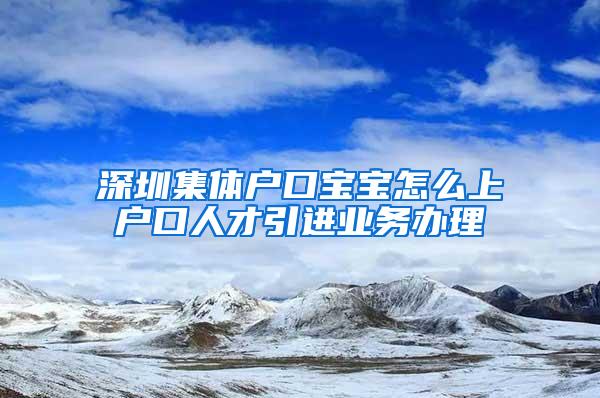 深圳集体户口宝宝怎么上户口人才引进业务办理